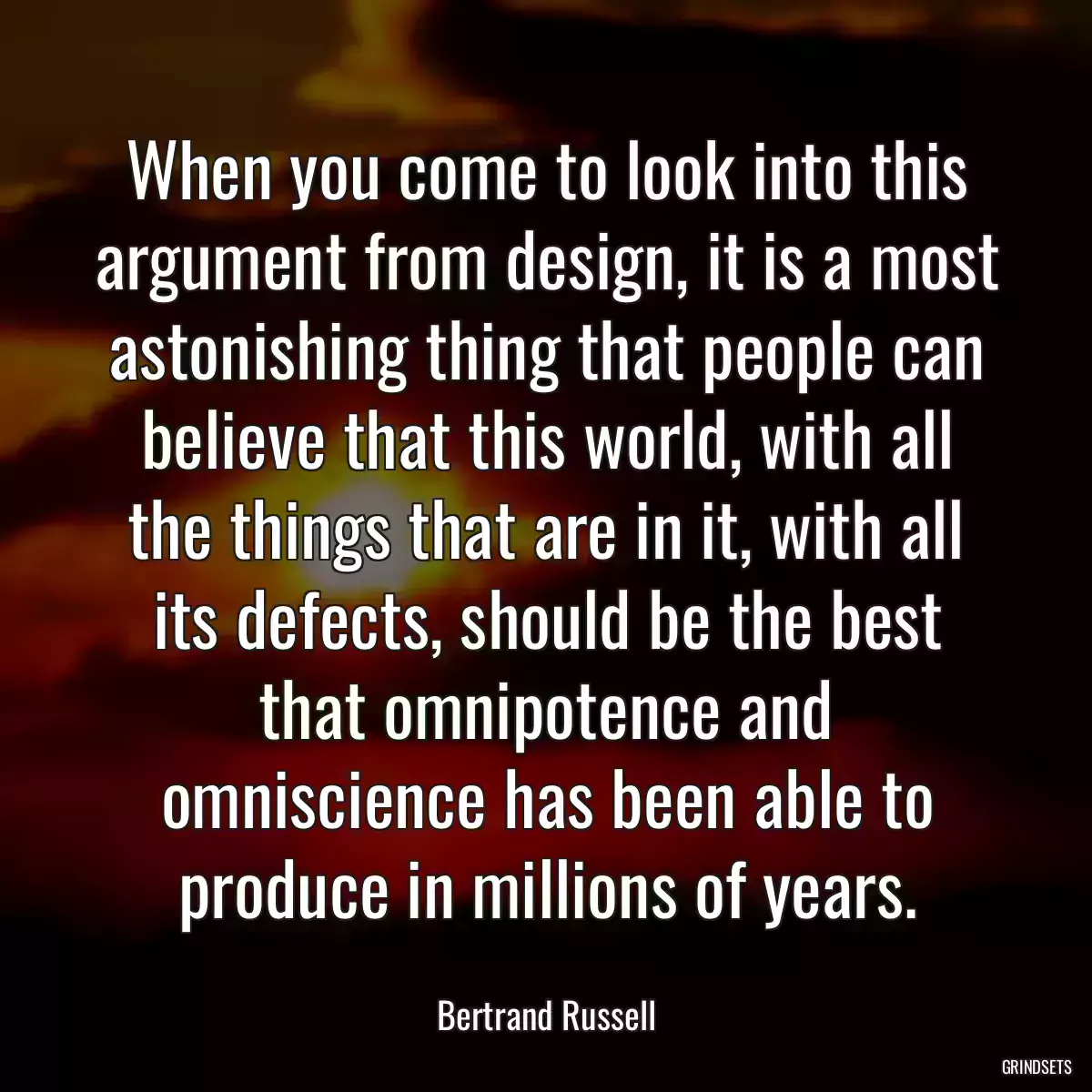 When you come to look into this argument from design, it is a most astonishing thing that people can believe that this world, with all the things that are in it, with all its defects, should be the best that omnipotence and omniscience has been able to produce in millions of years.