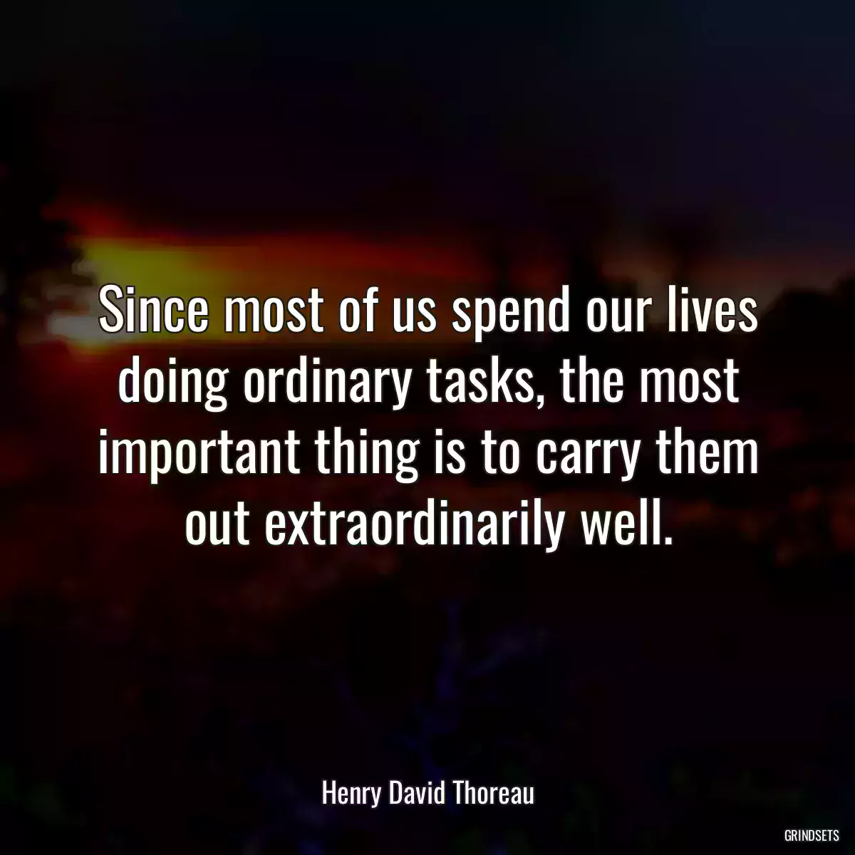 Since most of us spend our lives doing ordinary tasks, the most important thing is to carry them out extraordinarily well.