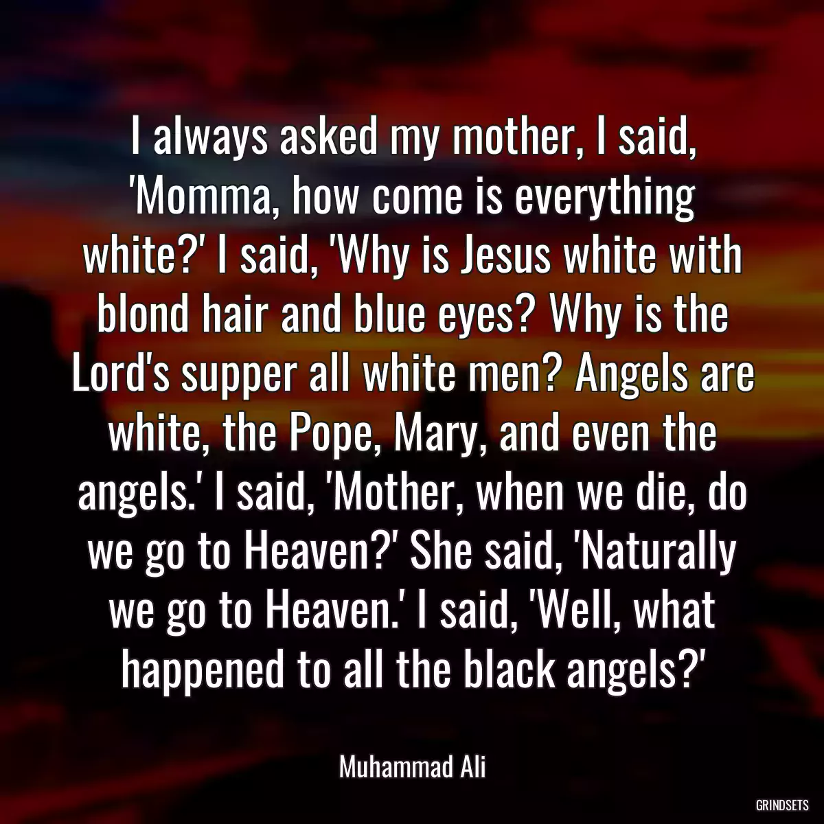 I always asked my mother, I said, \'Momma, how come is everything white?\' I said, \'Why is Jesus white with blond hair and blue eyes? Why is the Lord\'s supper all white men? Angels are white, the Pope, Mary, and even the angels.\' I said, \'Mother, when we die, do we go to Heaven?\' She said, \'Naturally we go to Heaven.\' I said, \'Well, what happened to all the black angels?\'