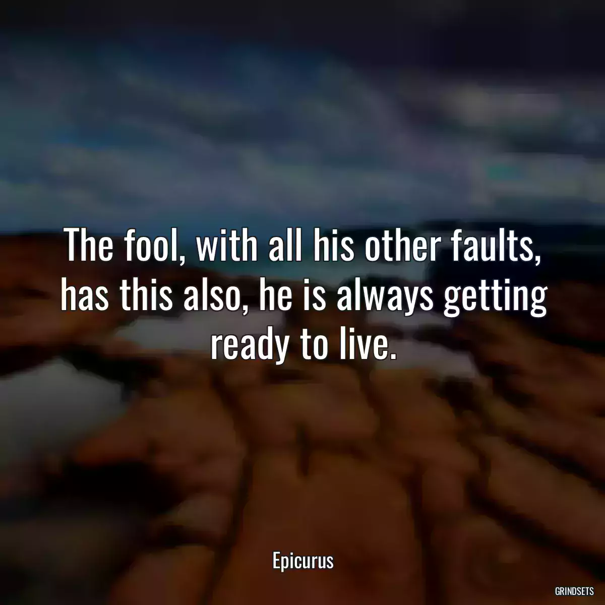 The fool, with all his other faults, has this also, he is always getting ready to live.