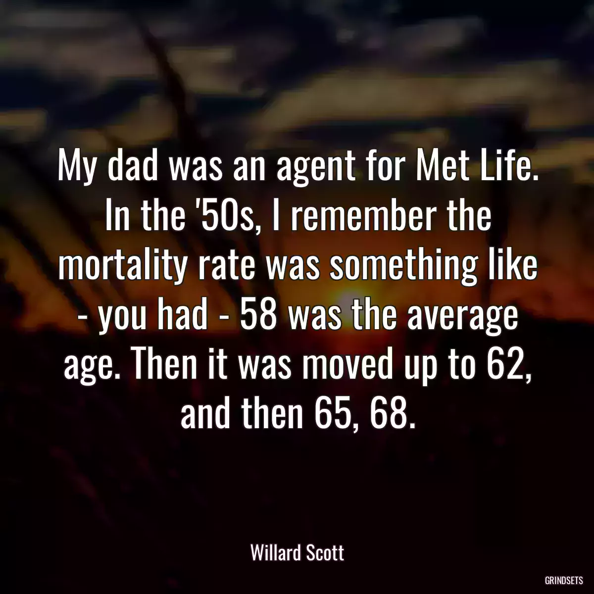 My dad was an agent for Met Life. In the \'50s, I remember the mortality rate was something like - you had - 58 was the average age. Then it was moved up to 62, and then 65, 68.