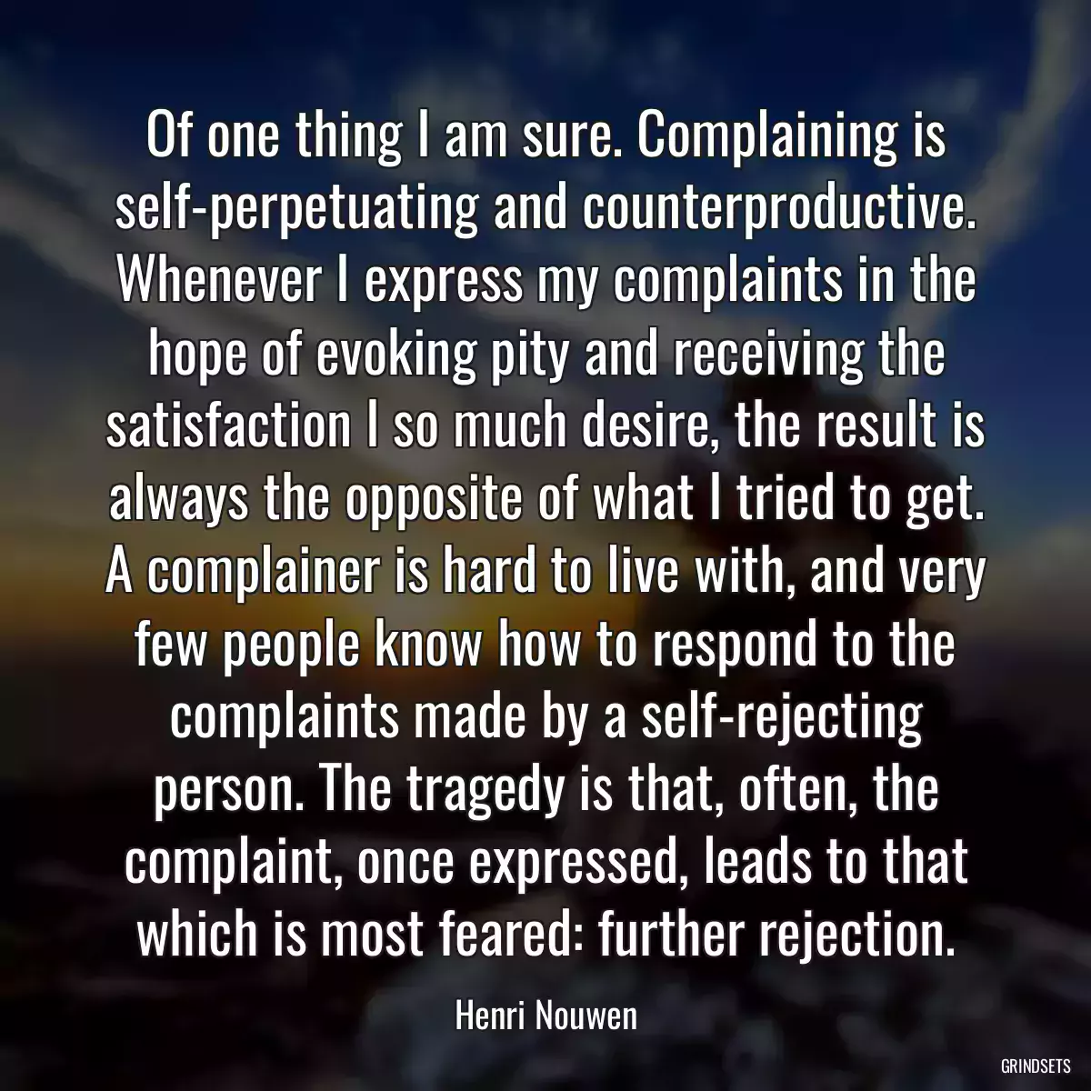 Of one thing I am sure. Complaining is self-perpetuating and counterproductive. Whenever I express my complaints in the hope of evoking pity and receiving the satisfaction I so much desire, the result is always the opposite of what I tried to get. A complainer is hard to live with, and very few people know how to respond to the complaints made by a self-rejecting person. The tragedy is that, often, the complaint, once expressed, leads to that which is most feared: further rejection.