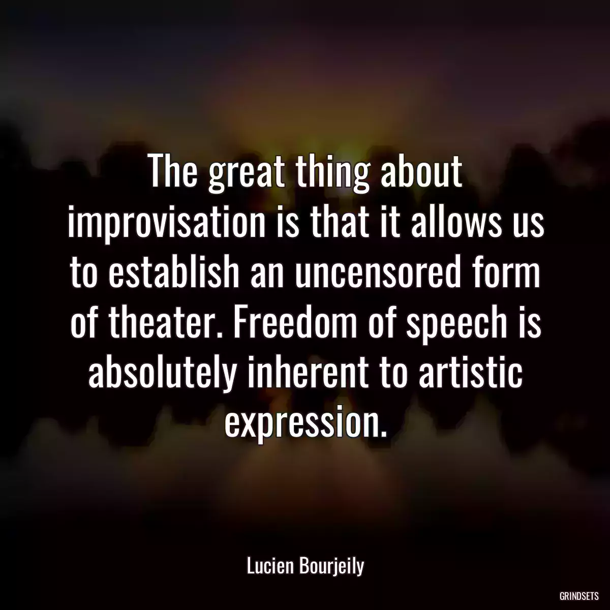 The great thing about improvisation is that it allows us to establish an uncensored form of theater. Freedom of speech is absolutely inherent to artistic expression.