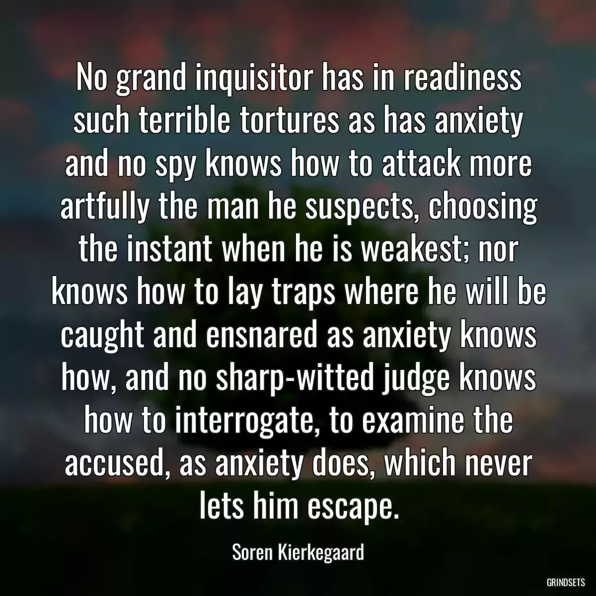 No grand inquisitor has in readiness such terrible tortures as has anxiety and no spy knows how to attack more artfully the man he suspects, choosing the instant when he is weakest; nor knows how to lay traps where he will be caught and ensnared as anxiety knows how, and no sharp-witted judge knows how to interrogate, to examine the accused, as anxiety does, which never lets him escape.