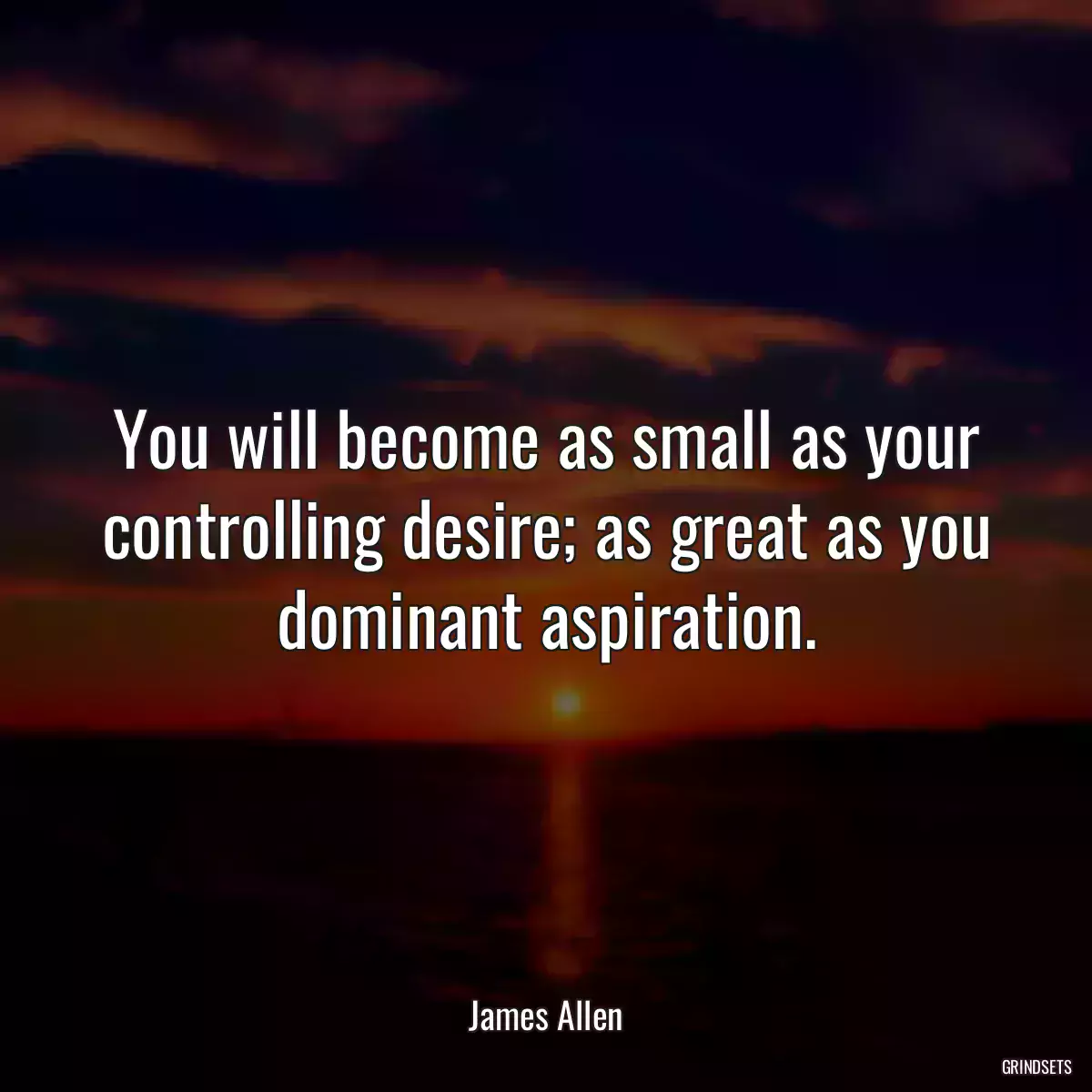 You will become as small as your controlling desire; as great as you dominant aspiration.