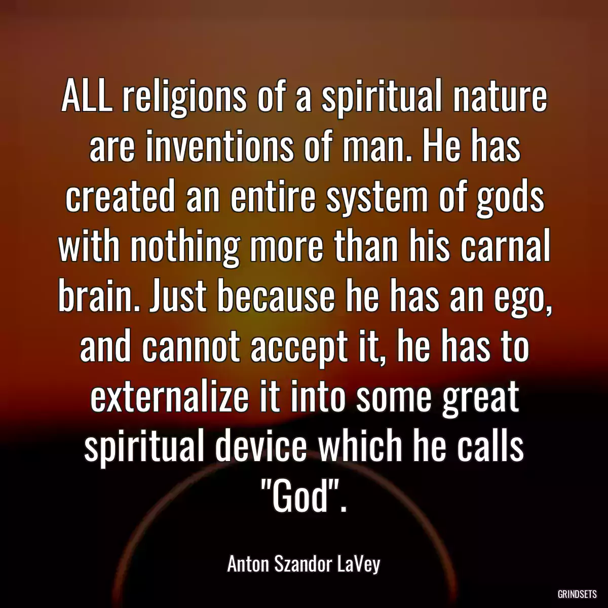 ALL religions of a spiritual nature are inventions of man. He has created an entire system of gods with nothing more than his carnal brain. Just because he has an ego, and cannot accept it, he has to externalize it into some great spiritual device which he calls \