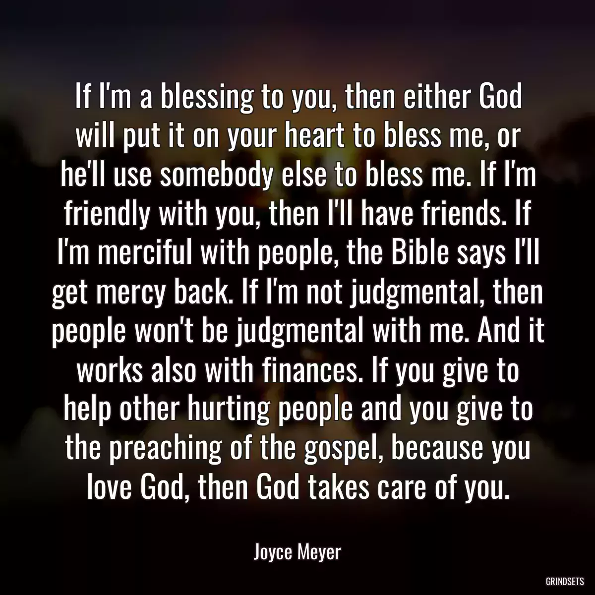 If I\'m a blessing to you, then either God will put it on your heart to bless me, or he\'ll use somebody else to bless me. If I\'m friendly with you, then I\'ll have friends. If I\'m merciful with people, the Bible says I\'ll get mercy back. If I\'m not judgmental, then people won\'t be judgmental with me. And it works also with finances. If you give to help other hurting people and you give to the preaching of the gospel, because you love God, then God takes care of you.