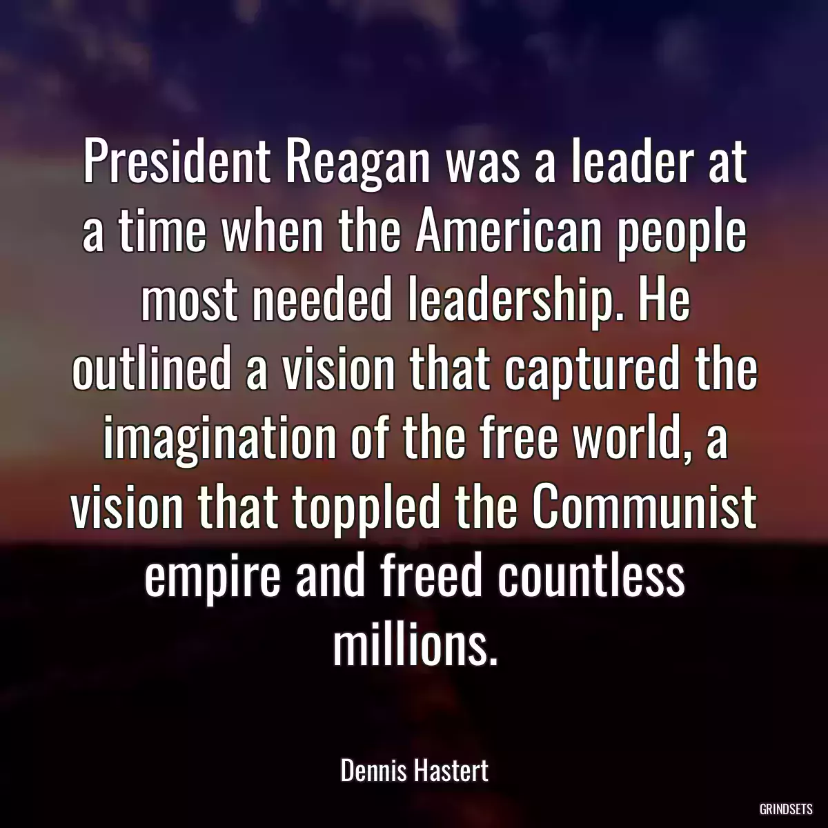 President Reagan was a leader at a time when the American people most needed leadership. He outlined a vision that captured the imagination of the free world, a vision that toppled the Communist empire and freed countless millions.