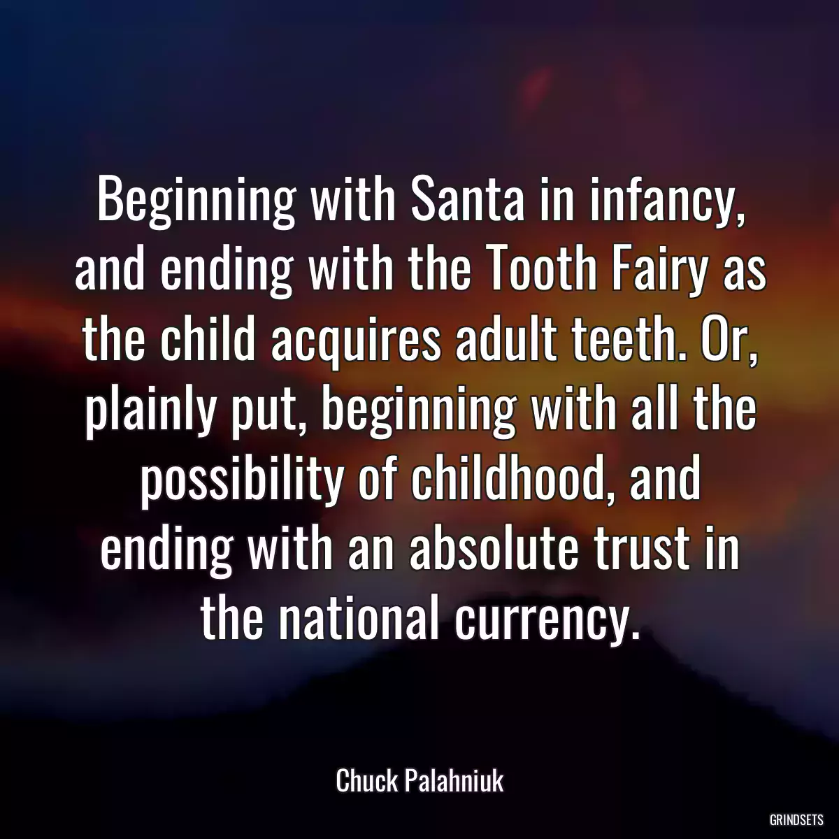 Beginning with Santa in infancy, and ending with the Tooth Fairy as the child acquires adult teeth. Or, plainly put, beginning with all the possibility of childhood, and ending with an absolute trust in the national currency.