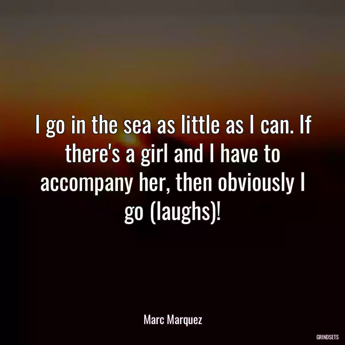 I go in the sea as little as I can. If there\'s a girl and I have to accompany her, then obviously I go (laughs)!