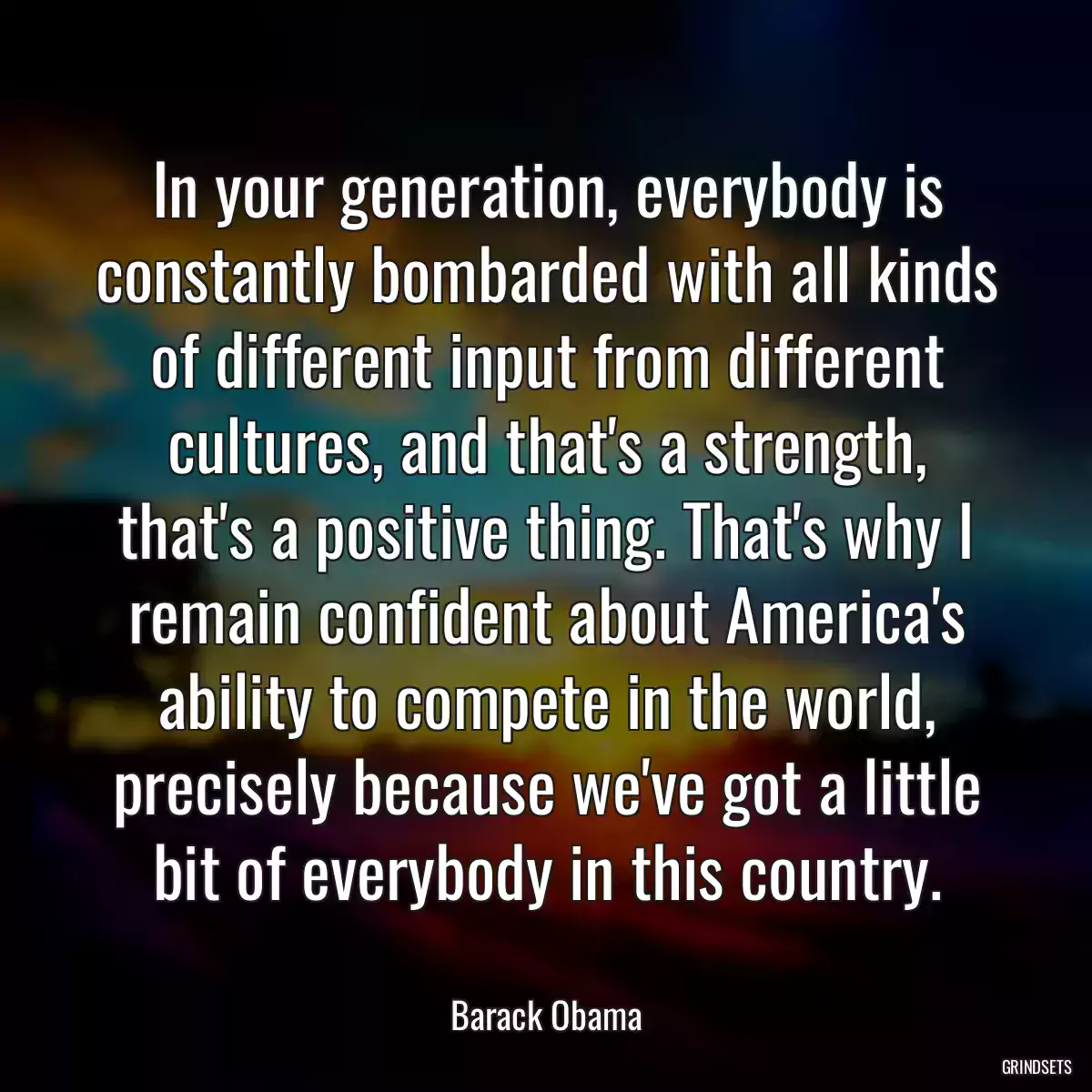 In your generation, everybody is constantly bombarded with all kinds of different input from different cultures, and that\'s a strength, that\'s a positive thing. That\'s why I remain confident about America\'s ability to compete in the world, precisely because we\'ve got a little bit of everybody in this country.