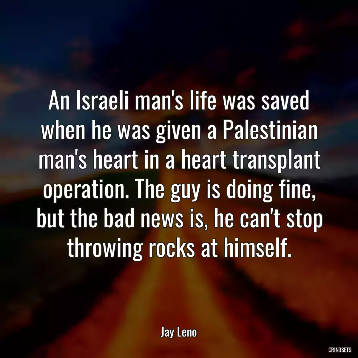 An Israeli man\'s life was saved when he was given a Palestinian man\'s heart in a heart transplant operation. The guy is doing fine, but the bad news is, he can\'t stop throwing rocks at himself.