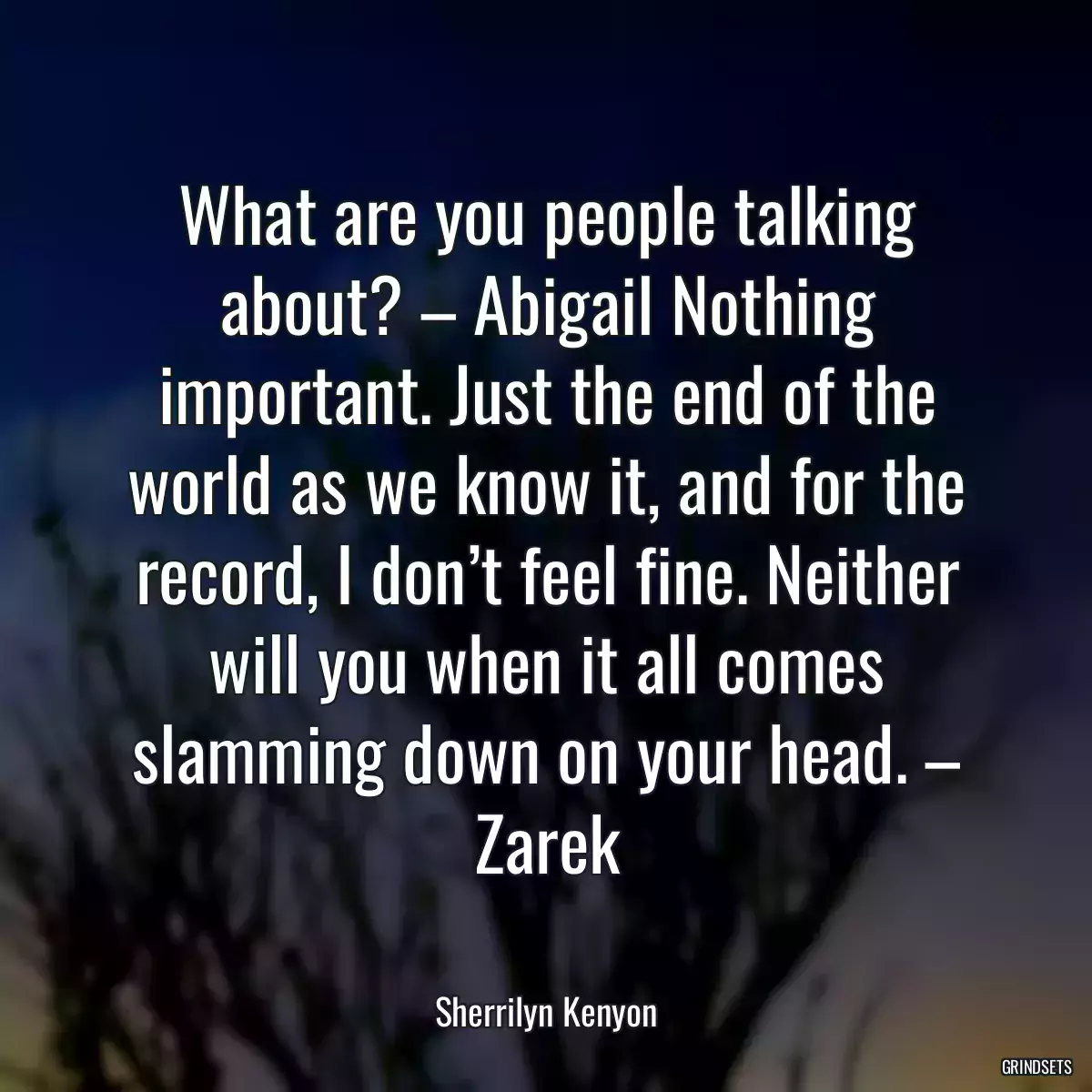 What are you people talking about? – Abigail Nothing important. Just the end of the world as we know it, and for the record, I don’t feel fine. Neither will you when it all comes slamming down on your head. – Zarek