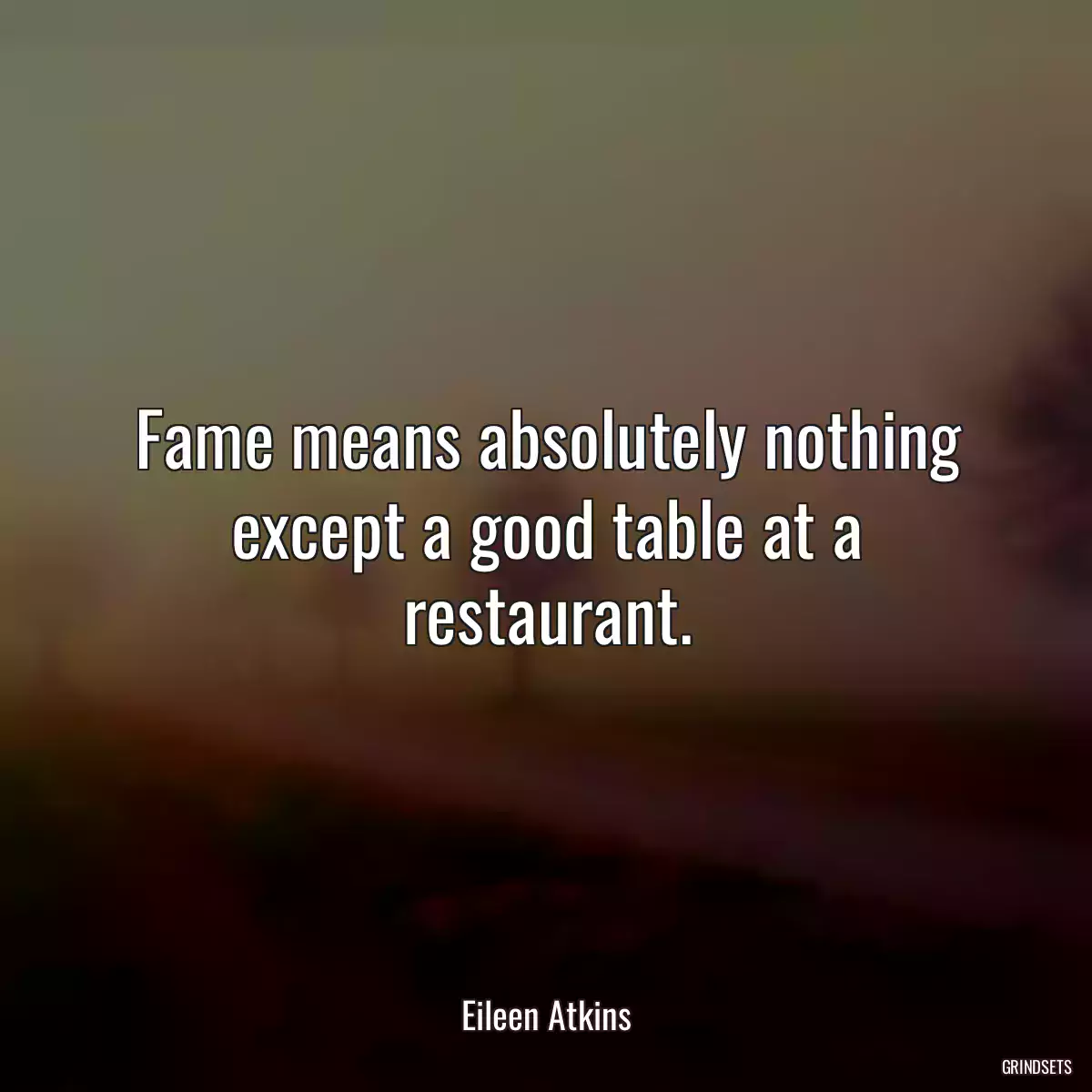 Fame means absolutely nothing except a good table at a restaurant.