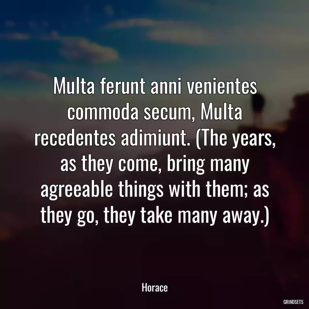 Multa ferunt anni venientes commoda secum, Multa recedentes adimiunt. (The years, as they come, bring many agreeable things with them; as they go, they take many away.)