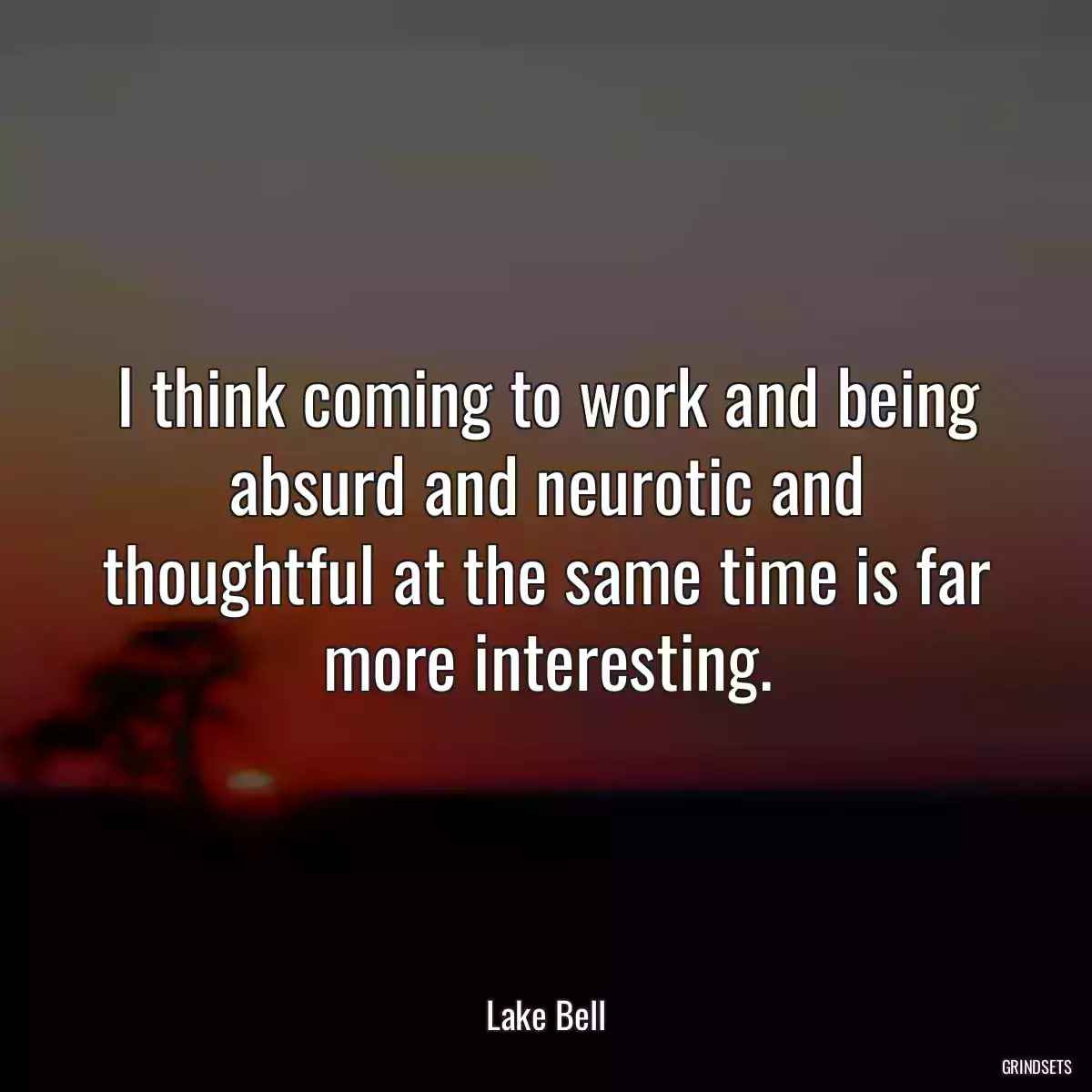 I think coming to work and being absurd and neurotic and thoughtful at the same time is far more interesting.