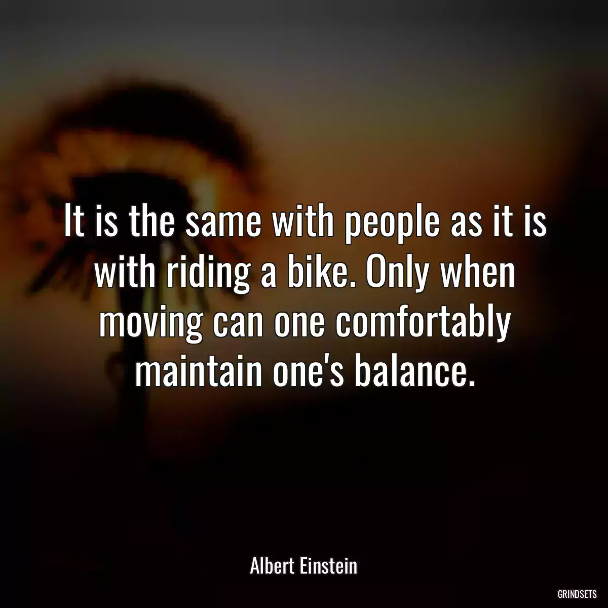 It is the same with people as it is with riding a bike. Only when moving can one comfortably maintain one\'s balance.