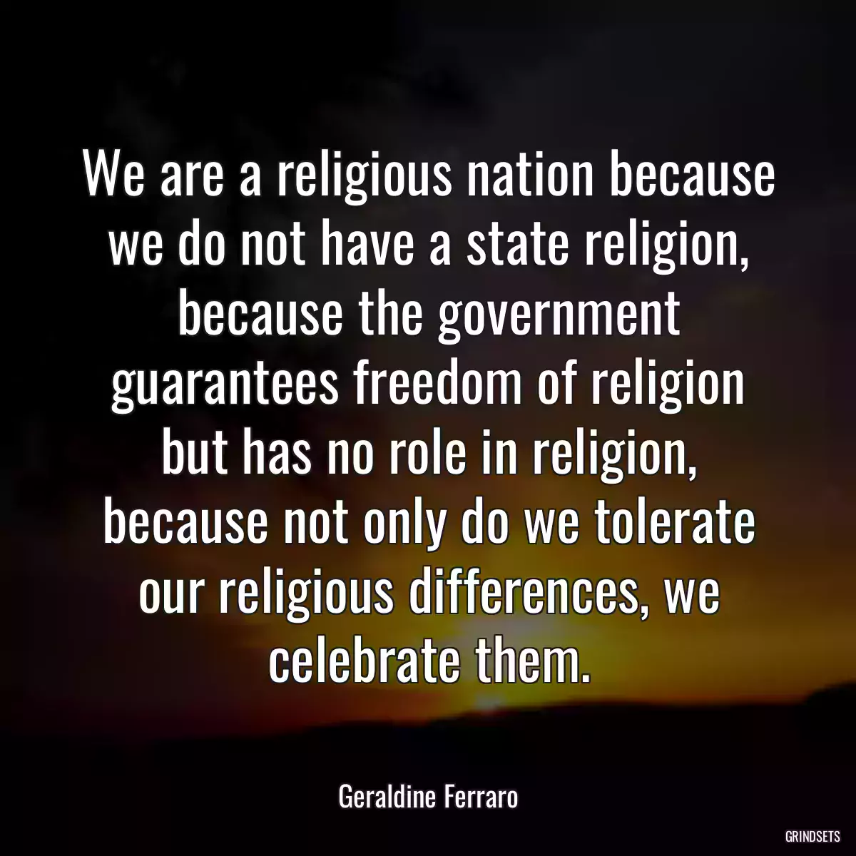 We are a religious nation because we do not have a state religion, because the government guarantees freedom of religion but has no role in religion, because not only do we tolerate our religious differences, we celebrate them.