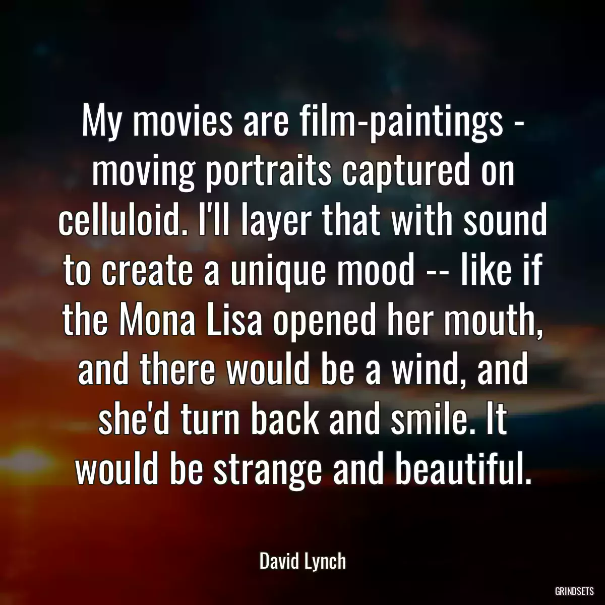 My movies are film-paintings - moving portraits captured on celluloid. I\'ll layer that with sound to create a unique mood -- like if the Mona Lisa opened her mouth, and there would be a wind, and she\'d turn back and smile. It would be strange and beautiful.