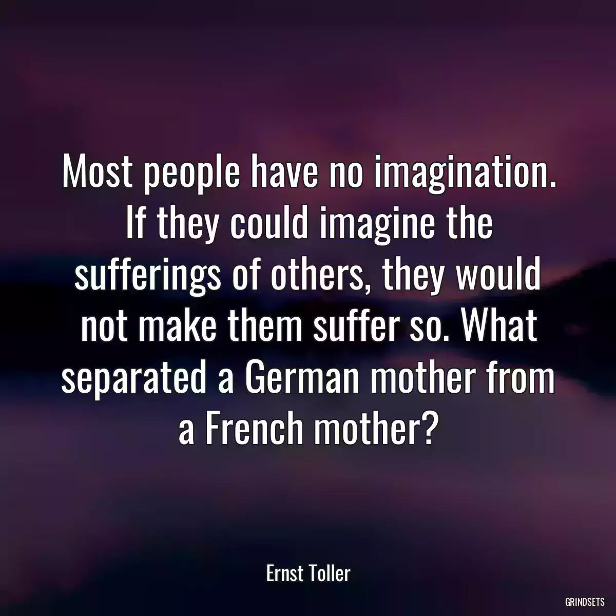 Most people have no imagination. If they could imagine the sufferings of others, they would not make them suffer so. What separated a German mother from a French mother?