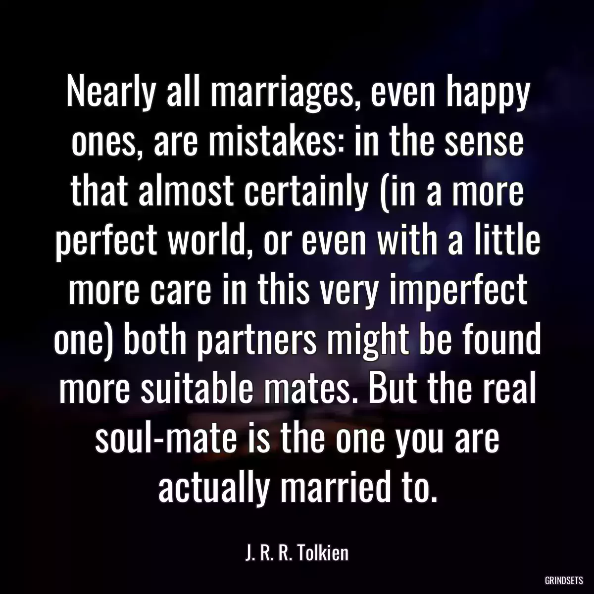 Nearly all marriages, even happy ones, are mistakes: in the sense that almost certainly (in a more perfect world, or even with a little more care in this very imperfect one) both partners might be found more suitable mates. But the real soul-mate is the one you are actually married to.