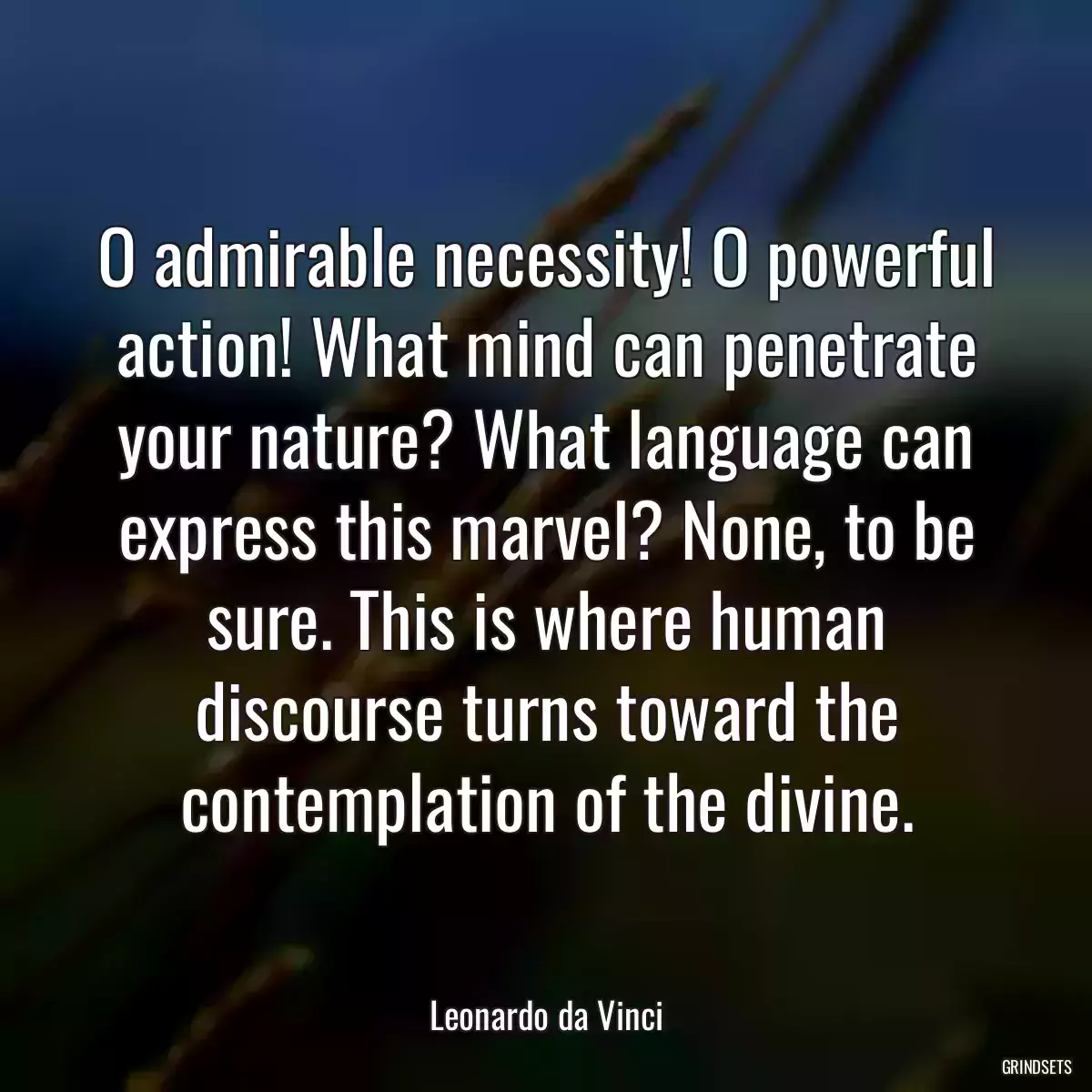 O admirable necessity! O powerful action! What mind can penetrate your nature? What language can express this marvel? None, to be sure. This is where human discourse turns toward the contemplation of the divine.