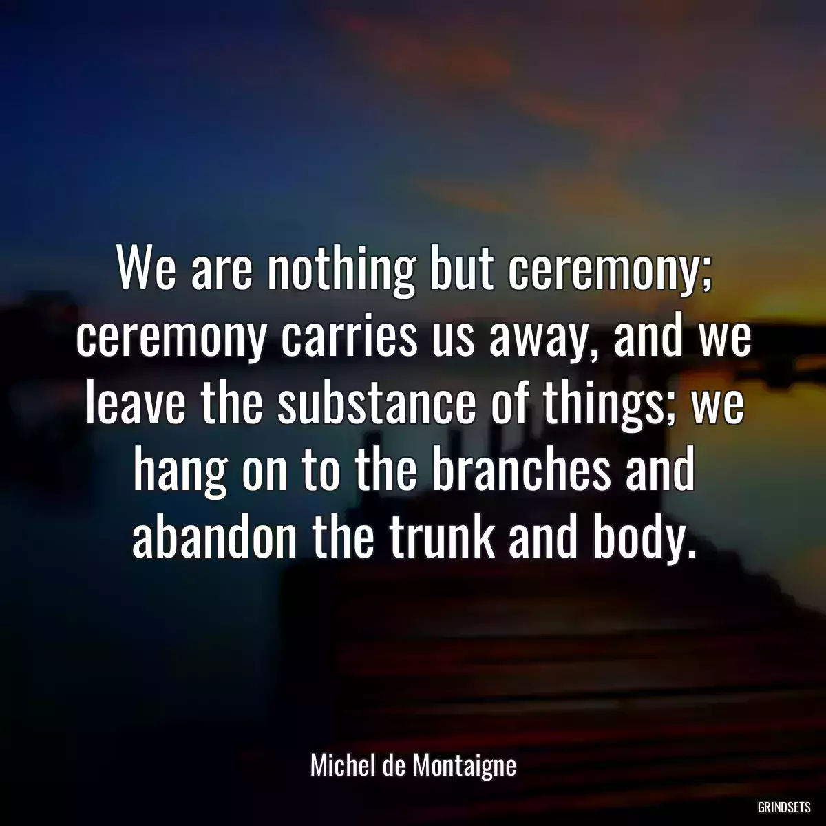 We are nothing but ceremony; ceremony carries us away, and we leave the substance of things; we hang on to the branches and abandon the trunk and body.