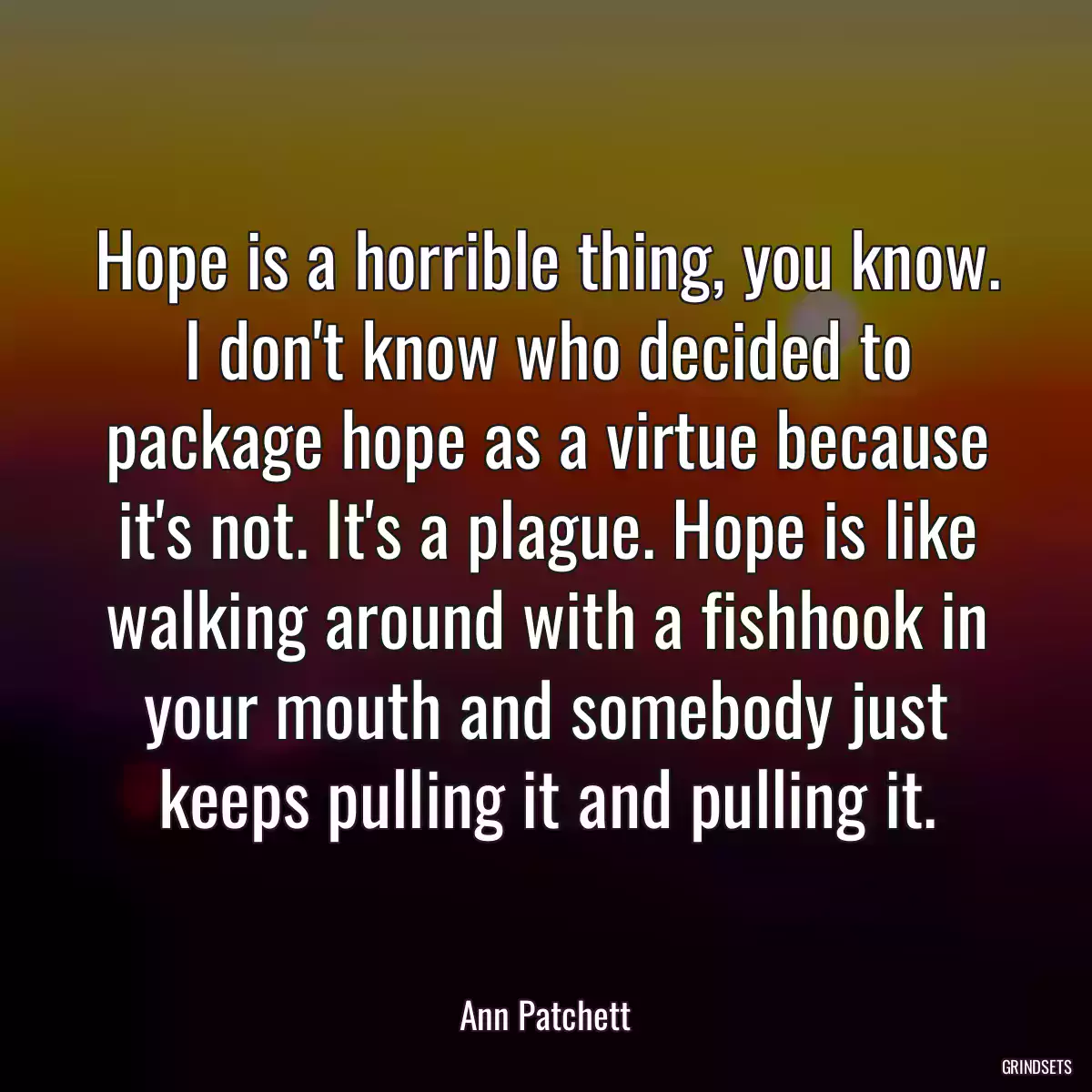 Hope is a horrible thing, you know. I don\'t know who decided to package hope as a virtue because it\'s not. It\'s a plague. Hope is like walking around with a fishhook in your mouth and somebody just keeps pulling it and pulling it.