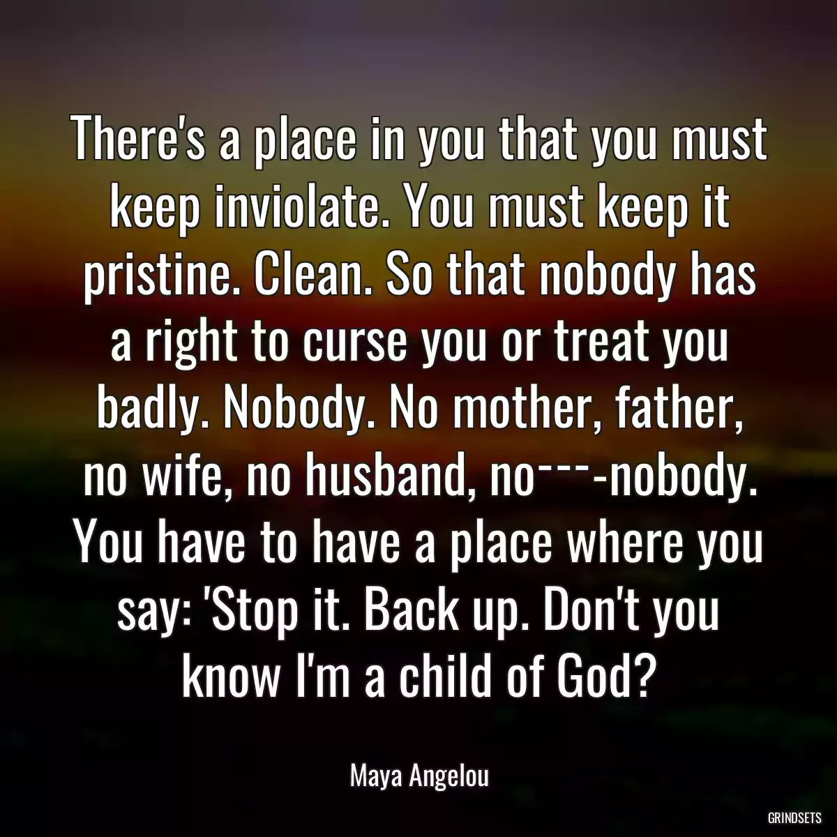 There\'s a place in you that you must keep inviolate. You must keep it pristine. Clean. So that nobody has a right to curse you or treat you badly. Nobody. No mother, father, no wife, no husband, no­­­-nobody. You have to have a place where you say: \'Stop it. Back up. Don\'t you know I\'m a child of God?