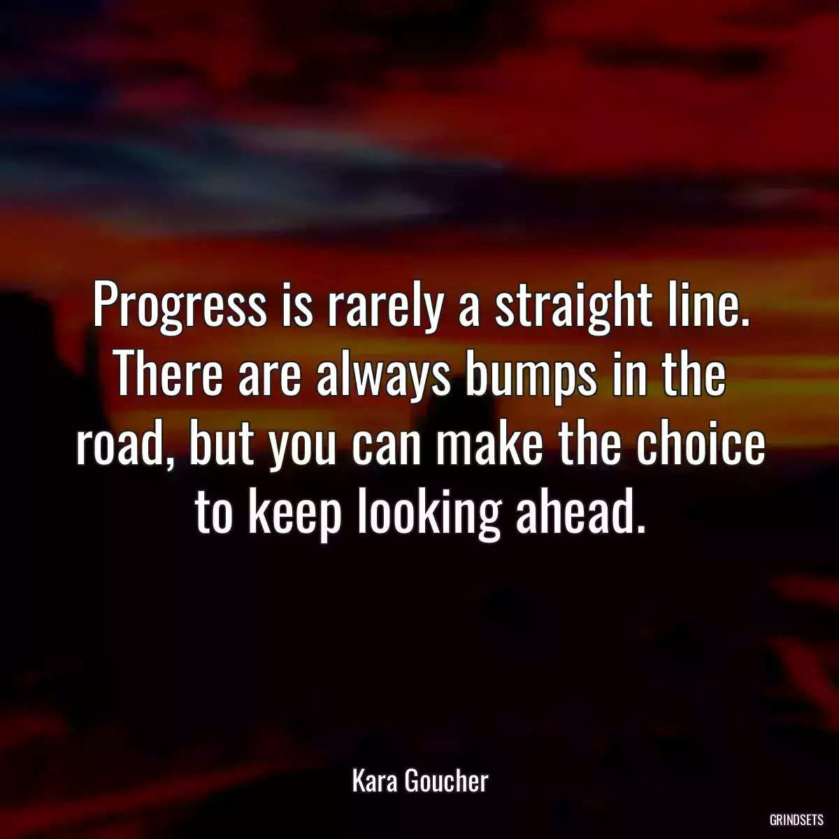 Progress is rarely a straight line. There are always bumps in the road, but you can make the choice to keep looking ahead.