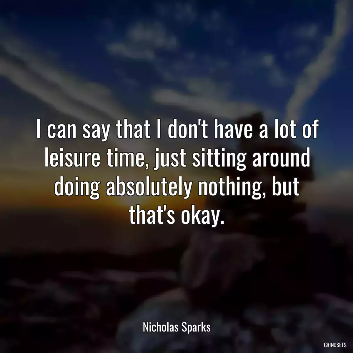 I can say that I don\'t have a lot of leisure time, just sitting around doing absolutely nothing, but that\'s okay.