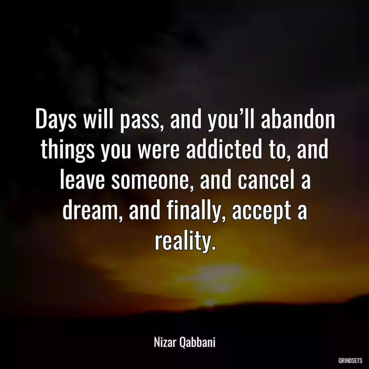 Days will pass, and you’ll abandon things you were addicted to, and leave someone, and cancel a dream, and finally, accept a reality.