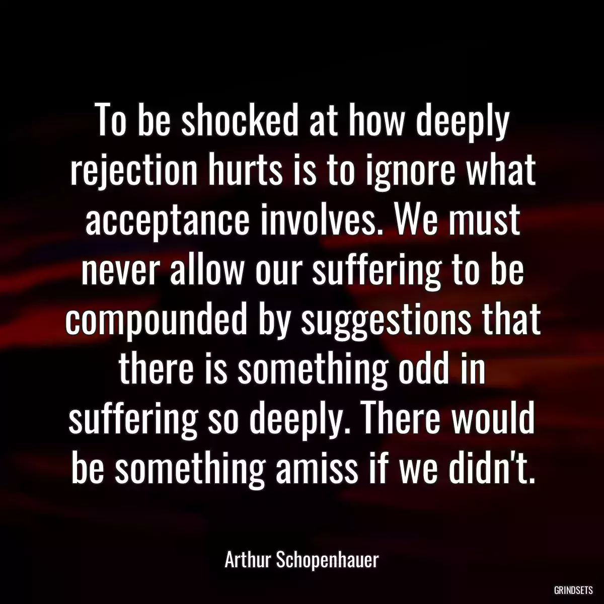 To be shocked at how deeply rejection hurts is to ignore what acceptance involves. We must never allow our suffering to be compounded by suggestions that there is something odd in suffering so deeply. There would be something amiss if we didn\'t.