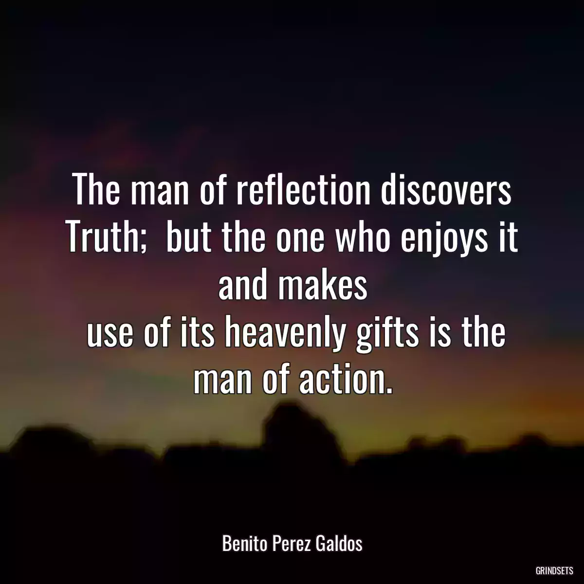 The man of reflection discovers Truth;  but the one who enjoys it and makes
 use of its heavenly gifts is the man of action.