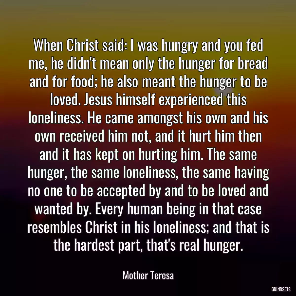 When Christ said: I was hungry and you fed me, he didn\'t mean only the hunger for bread and for food; he also meant the hunger to be loved. Jesus himself experienced this loneliness. He came amongst his own and his own received him not, and it hurt him then and it has kept on hurting him. The same hunger, the same loneliness, the same having no one to be accepted by and to be loved and wanted by. Every human being in that case resembles Christ in his loneliness; and that is the hardest part, that\'s real hunger.