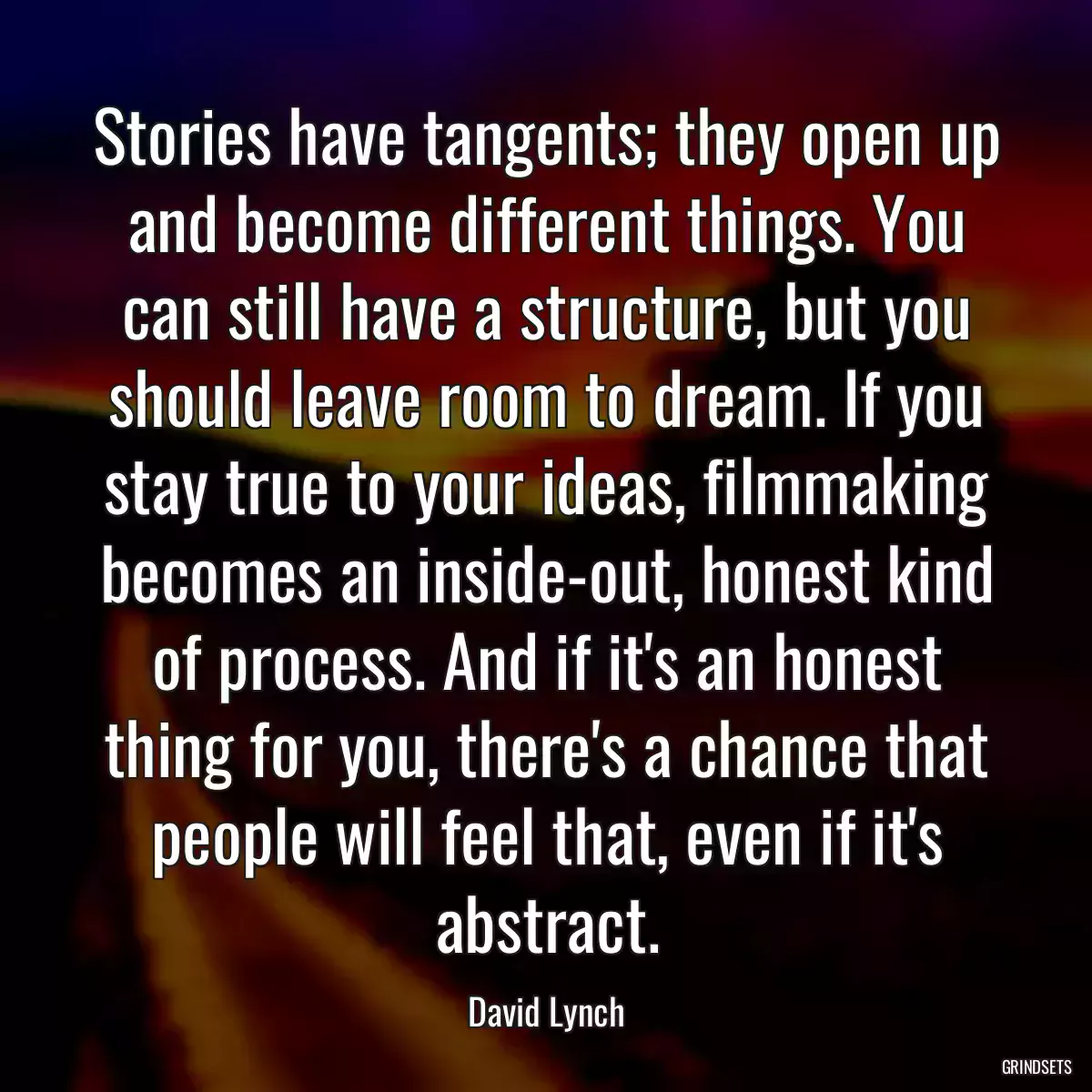 Stories have tangents; they open up and become different things. You can still have a structure, but you should leave room to dream. If you stay true to your ideas, filmmaking becomes an inside-out, honest kind of process. And if it\'s an honest thing for you, there\'s a chance that people will feel that, even if it\'s abstract.