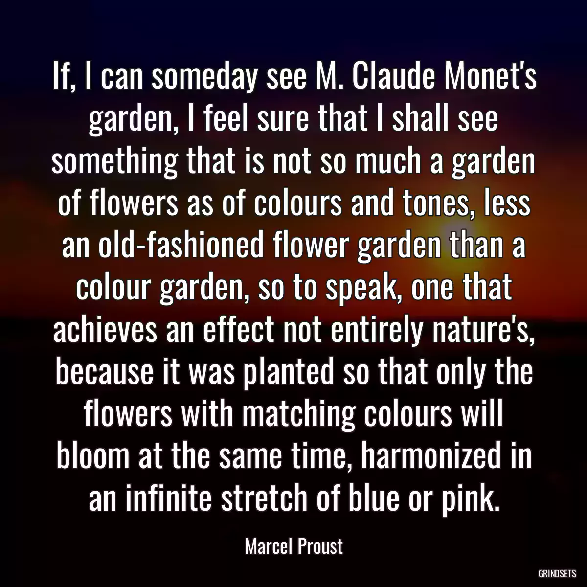 If, I can someday see M. Claude Monet\'s garden, I feel sure that I shall see something that is not so much a garden of flowers as of colours and tones, less an old-fashioned flower garden than a colour garden, so to speak, one that achieves an effect not entirely nature\'s, because it was planted so that only the flowers with matching colours will bloom at the same time, harmonized in an infinite stretch of blue or pink.