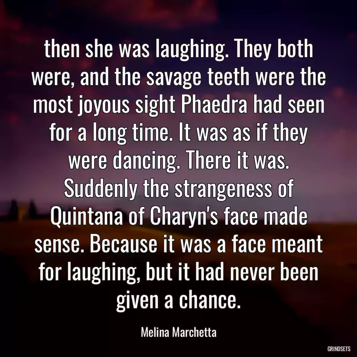 then she was laughing. They both were, and the savage teeth were the most joyous sight Phaedra had seen for a long time. It was as if they were dancing. There it was. Suddenly the strangeness of Quintana of Charyn\'s face made sense. Because it was a face meant for laughing, but it had never been given a chance.