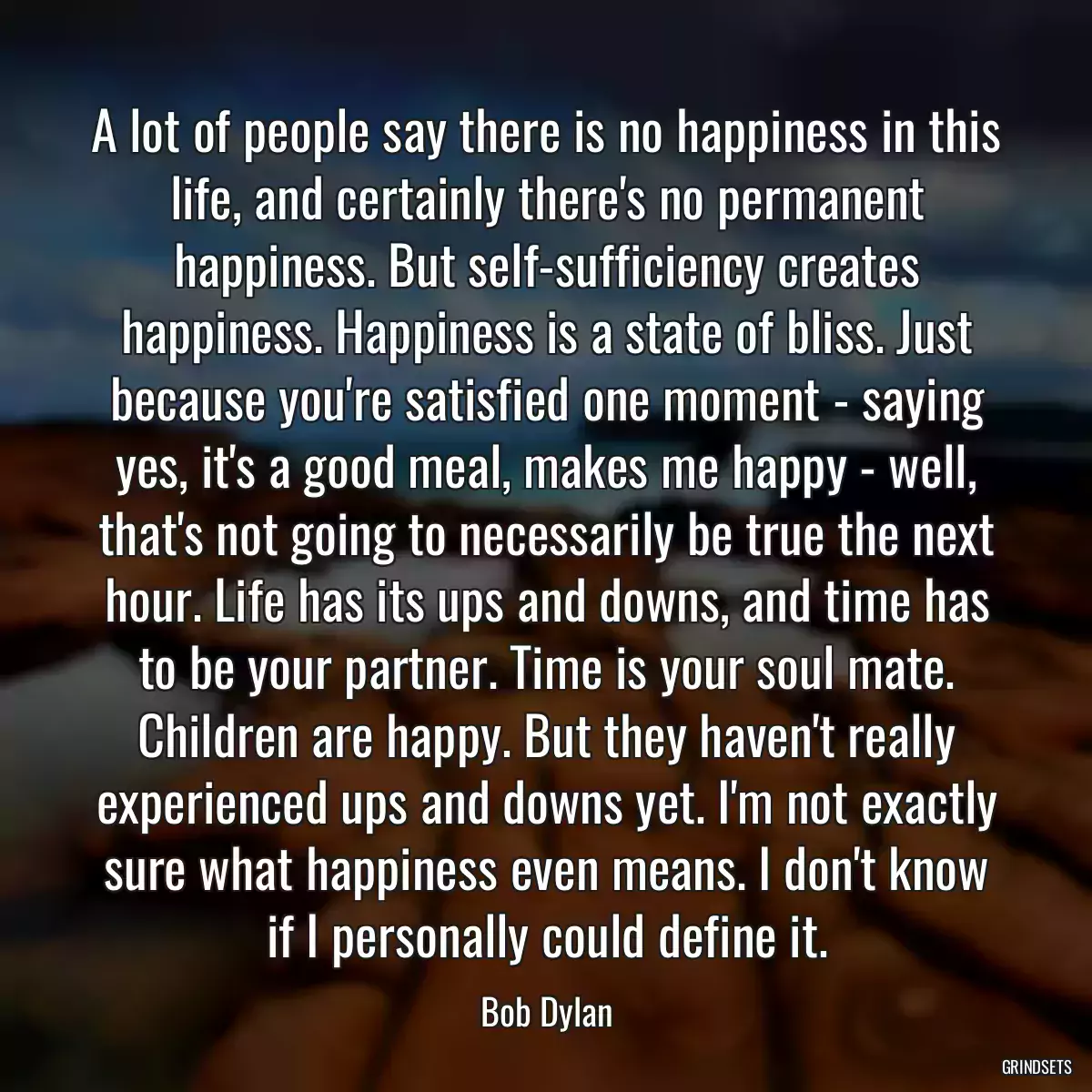 A lot of people say there is no happiness in this life, and certainly there\'s no permanent happiness. But self-sufficiency creates happiness. Happiness is a state of bliss. Just because you\'re satisfied one moment - saying yes, it\'s a good meal, makes me happy - well, that\'s not going to necessarily be true the next hour. Life has its ups and downs, and time has to be your partner. Time is your soul mate. Children are happy. But they haven\'t really experienced ups and downs yet. I\'m not exactly sure what happiness even means. I don\'t know if I personally could define it.