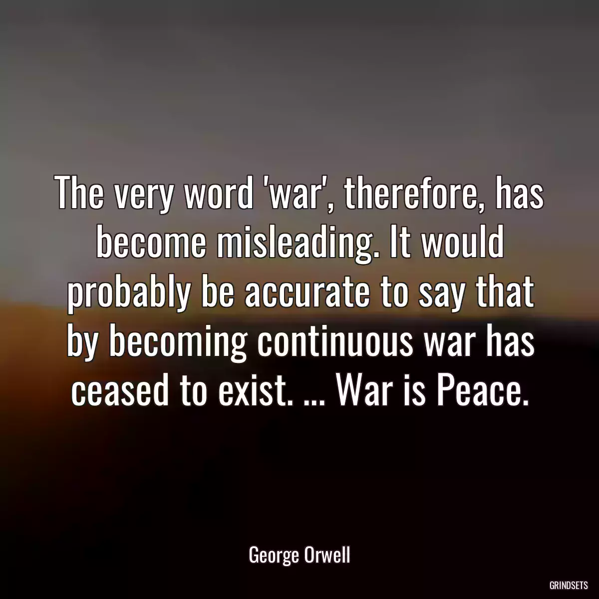 The very word \'war\', therefore, has become misleading. It would probably be accurate to say that by becoming continuous war has ceased to exist. ... War is Peace.