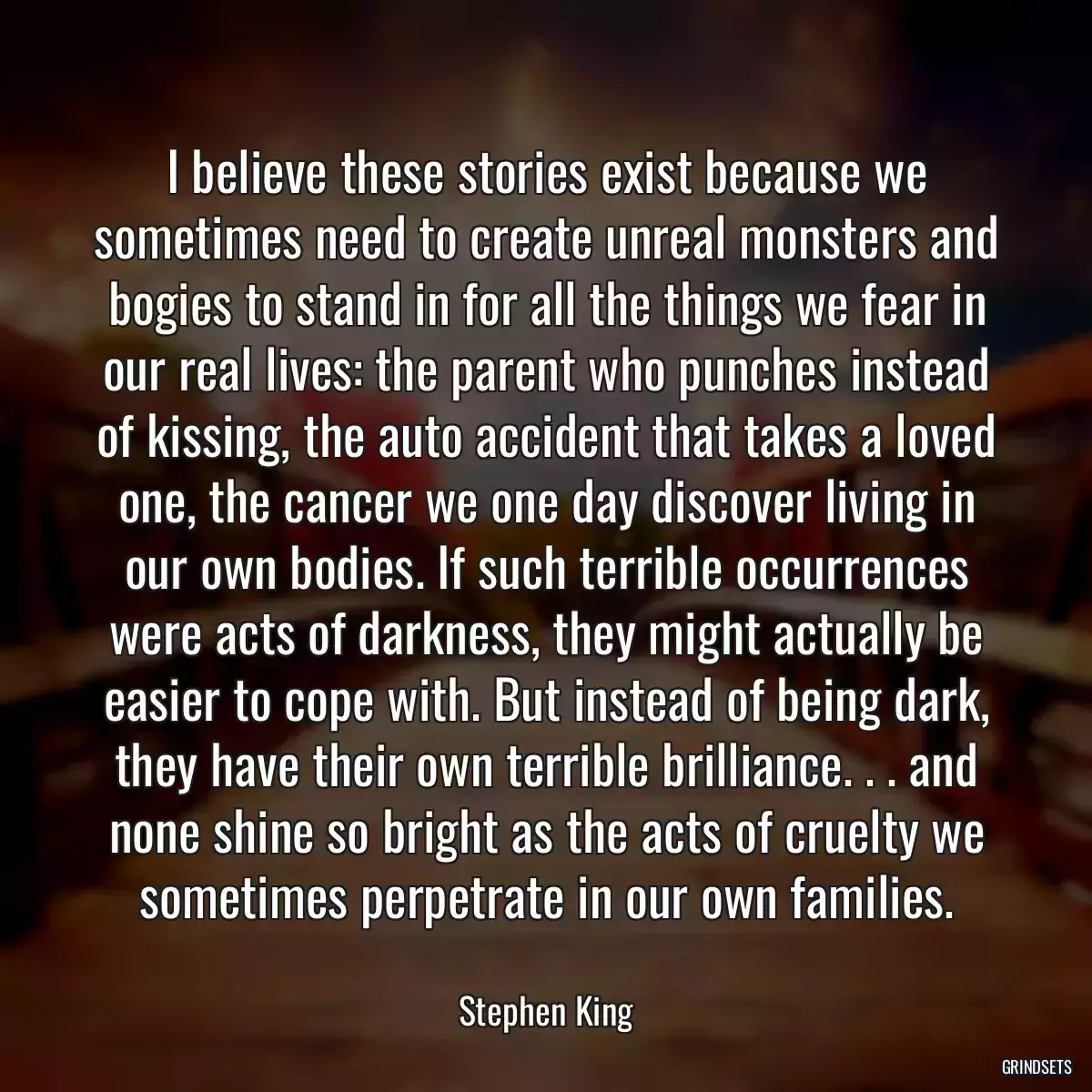 I believe these stories exist because we sometimes need to create unreal monsters and bogies to stand in for all the things we fear in our real lives: the parent who punches instead of kissing, the auto accident that takes a loved one, the cancer we one day discover living in our own bodies. If such terrible occurrences were acts of darkness, they might actually be easier to cope with. But instead of being dark, they have their own terrible brilliance. . . and none shine so bright as the acts of cruelty we sometimes perpetrate in our own families.