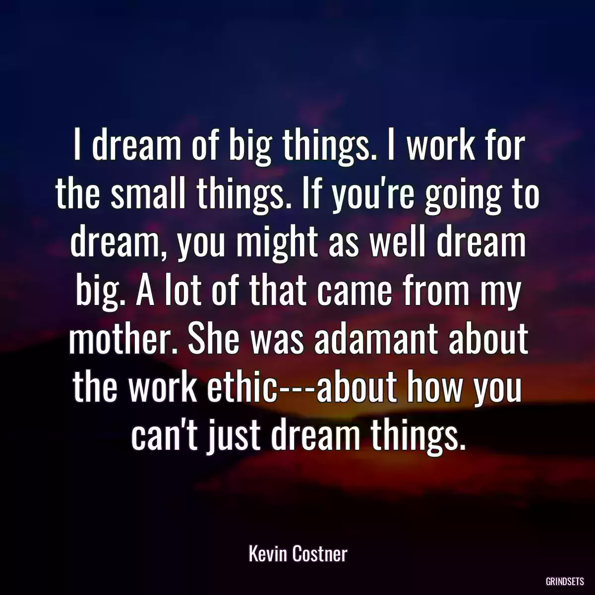 I dream of big things. I work for the small things. If you\'re going to dream, you might as well dream big. A lot of that came from my mother. She was adamant about the work ethic---about how you can\'t just dream things.