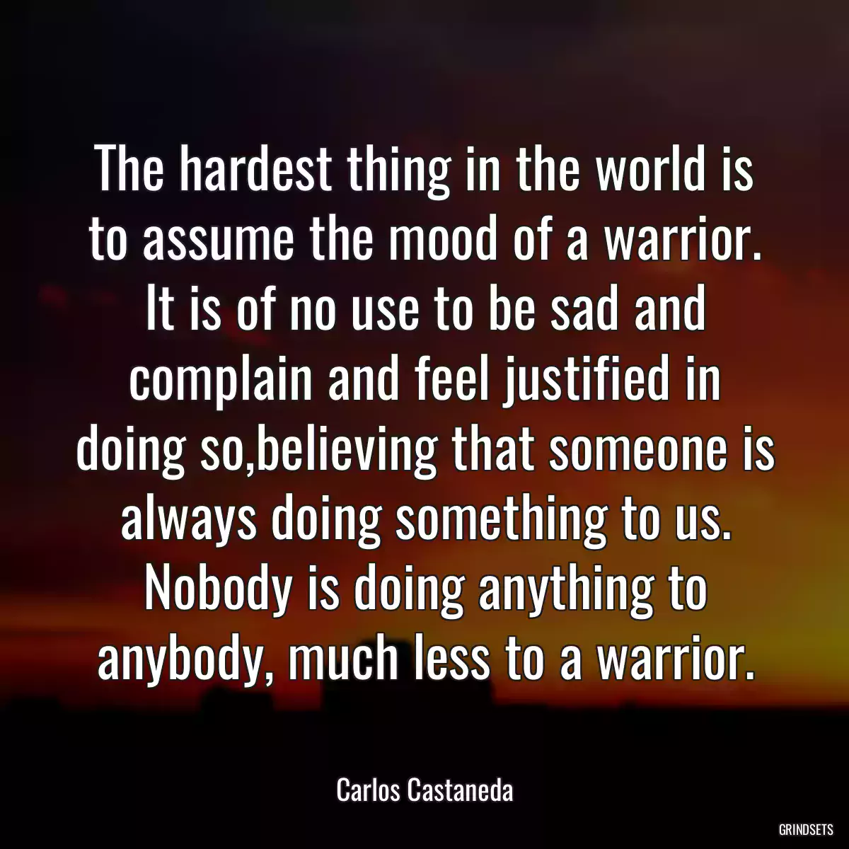 The hardest thing in the world is to assume the mood of a warrior. It is of no use to be sad and complain and feel justified in doing so,believing that someone is always doing something to us. Nobody is doing anything to anybody, much less to a warrior.