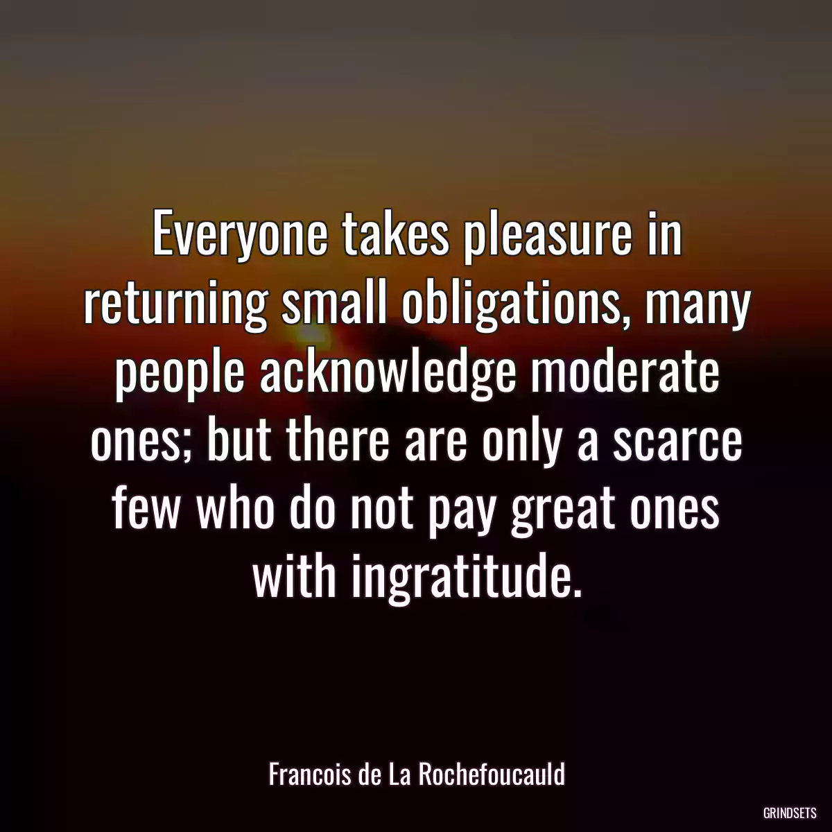 Everyone takes pleasure in returning small obligations, many people acknowledge moderate ones; but there are only a scarce few who do not pay great ones with ingratitude.