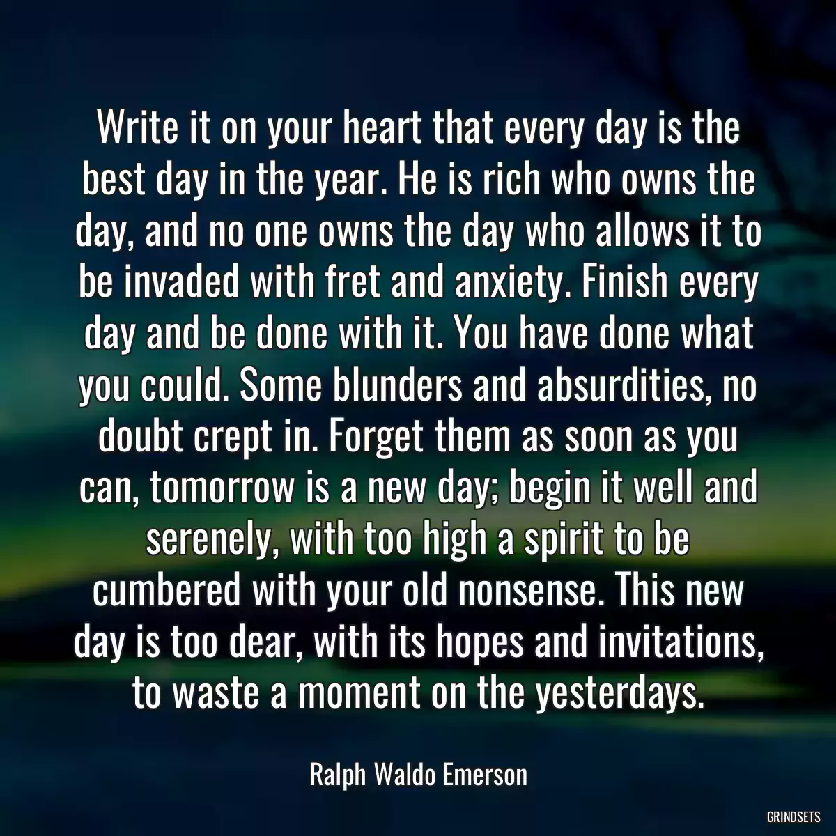 Write it on your heart that every day is the best day in the year. He is rich who owns the day, and no one owns the day who allows it to be invaded with fret and anxiety. Finish every day and be done with it. You have done what you could. Some blunders and absurdities, no doubt crept in. Forget them as soon as you can, tomorrow is a new day; begin it well and serenely, with too high a spirit to be cumbered with your old nonsense. This new day is too dear, with its hopes and invitations, to waste a moment on the yesterdays.