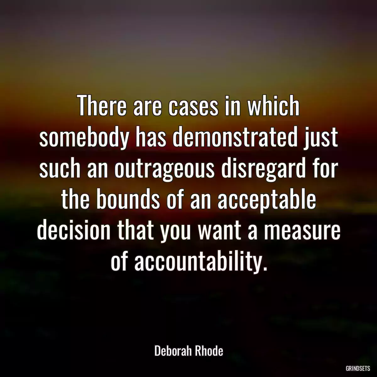 There are cases in which somebody has demonstrated just such an outrageous disregard for the bounds of an acceptable decision that you want a measure of accountability.