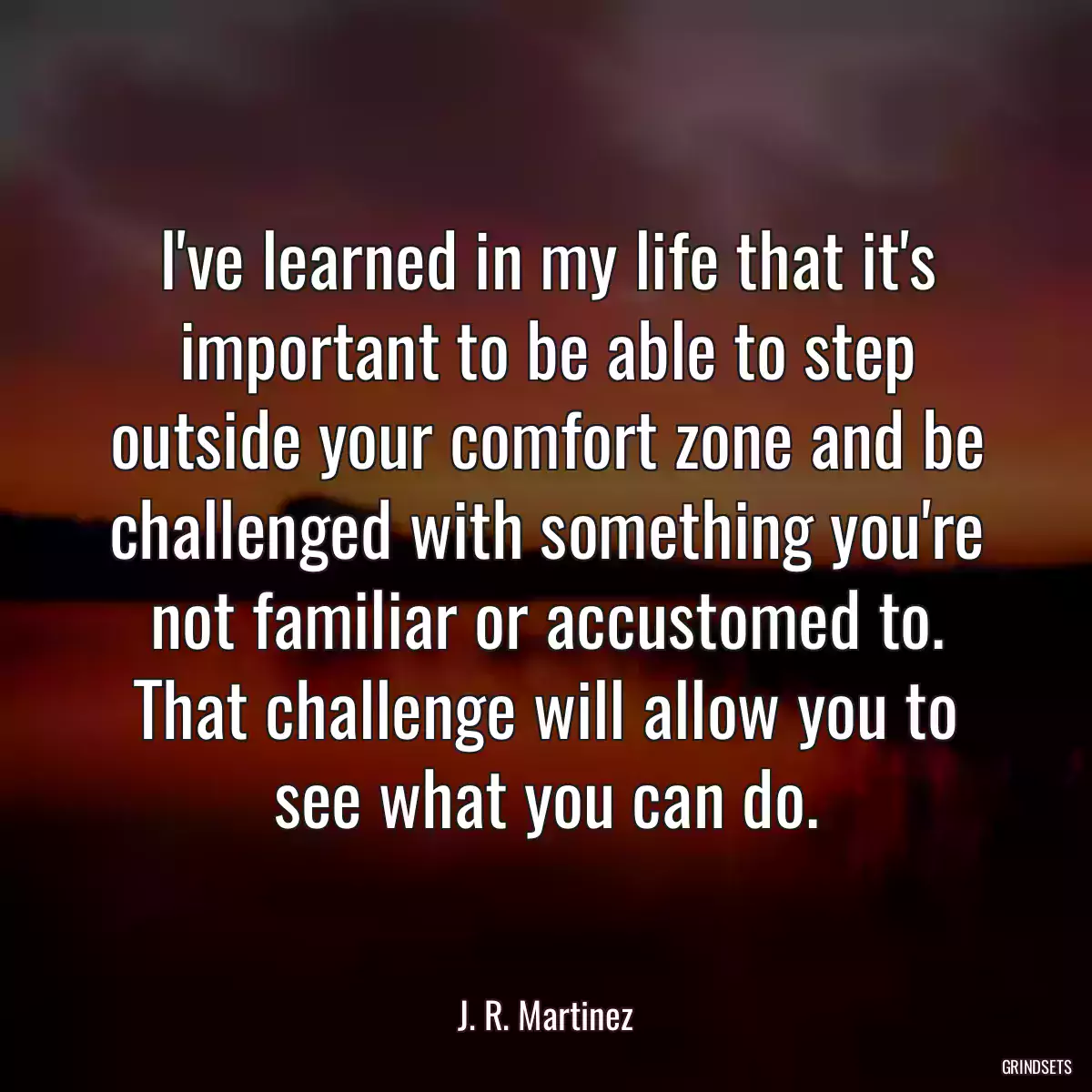 I\'ve learned in my life that it\'s important to be able to step outside your comfort zone and be challenged with something you\'re not familiar or accustomed to. That challenge will allow you to see what you can do.