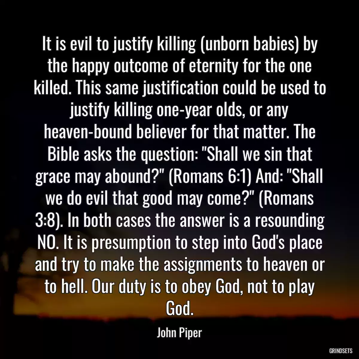 It is evil to justify killing (unborn babies) by the happy outcome of eternity for the one killed. This same justification could be used to justify killing one-year olds, or any heaven-bound believer for that matter. The Bible asks the question: \