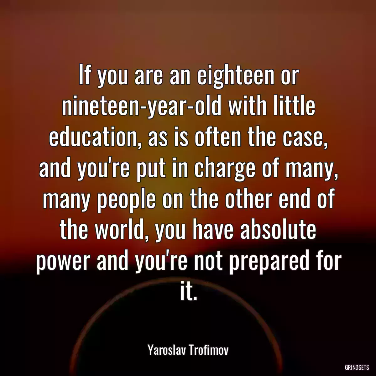 If you are an eighteen or nineteen-year-old with little education, as is often the case, and you\'re put in charge of many, many people on the other end of the world, you have absolute power and you\'re not prepared for it.