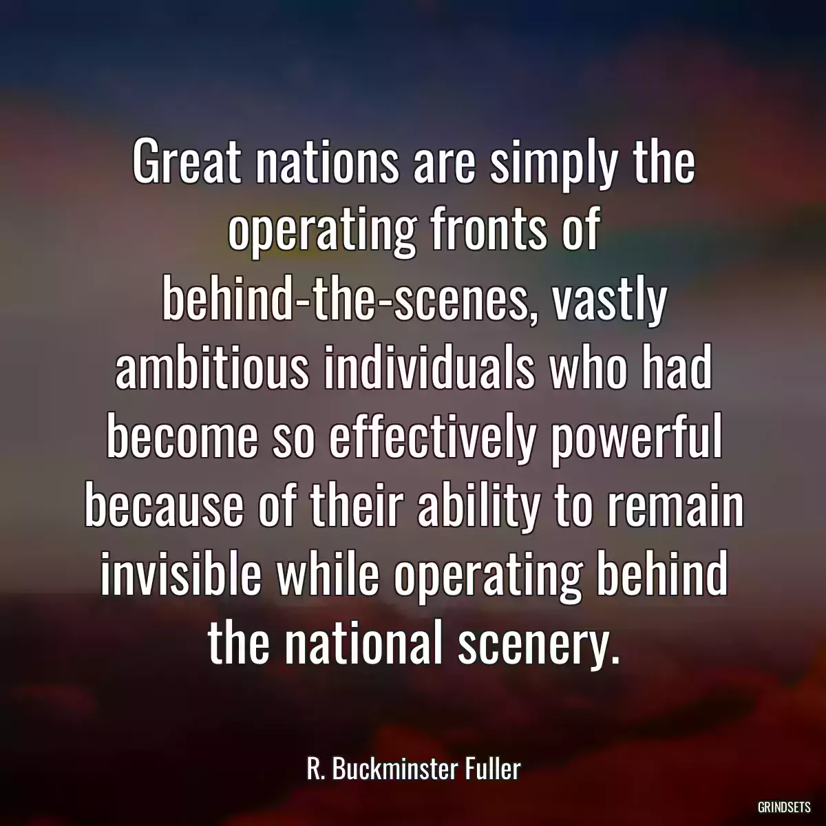 Great nations are simply the operating fronts of behind-the-scenes, vastly ambitious individuals who had become so effectively powerful because of their ability to remain invisible while operating behind the national scenery.